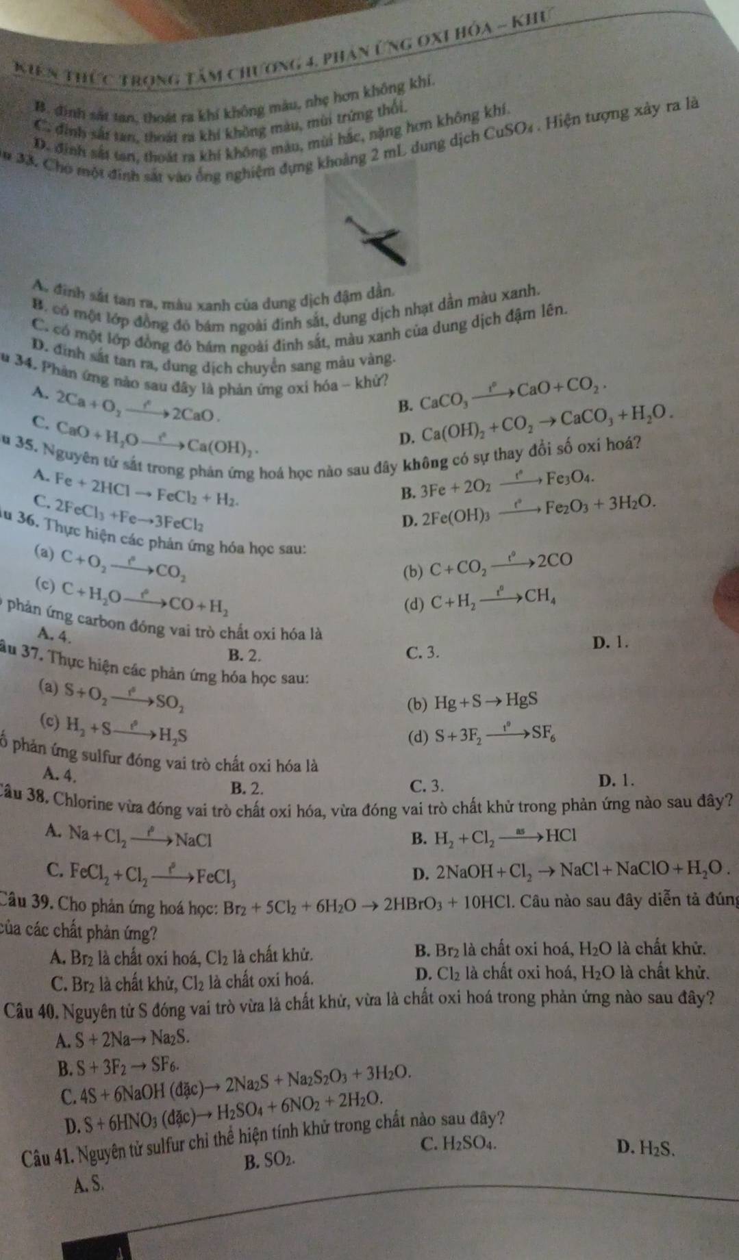 Kiên thức Trọng tâm chương 4. Phan ứng oxi hóa - Khu
B. đinh sắt tan, thoát ra khí không màu, nhẹ hơn không khi.
C. đinh sắt tan, thoát ra khí không màu, mùi trứng thối,
D. định sắt tan, thoát ra khí không màu, mùi hắc, nặng hơn không khí,
# 33. Cho một đinh sát vào ống nghiệm dựng khoảng 2 mL dung dịch CuSO₄ . Hiện tượng xây ra là
As đình sắt tan ra, màu xanh của dung dịch đậm dần,
B. có một lớp đồng đó bám ngoài đinh sắt, dung dịch nhạt dần màu xanh.
C. có một lớp đồng đô bám ngoài đinh sắt, màu xanh của dung dịch đậm lên.
D. đinh sắt tan ra, đung dịch chuyển sang màu vàng.
Su 34. Phàn ứng nào sau đây là phản ứng oxi hóa ~ khử? CaCO_3xrightarrow I°CaO+CO_2.
A. 2Ca+O_2xrightarrow f°2CaO.
B. Ca(OH)_2+CO_2to CaCO_3+H_2O.
C. CaO+H_2Oto Ca(OH)_2·
D.
Su 35. Nguyên tứ sắt trong phản ứng hoá học nào sau đây không có sự thay đổi số oxi hoá?
A. Fe+2HClto FeCl_2+H_2. 3Fe+2O_2xrightarrow eFe_3O_4.
B.
C. 2FeCl_3+Feto 3FeCl_2 2Fe(OH)_3xrightarrow e°Fe_2O_3+3H_2O.
D.
au 36. Thực hiện các phản ứng hỏa học sau:
(a) C+O_2xrightarrow PCO_2
(b) C+CO_2xrightarrow e^o2CO
(c) C+H_2Oto Oto CO+H_2
(d) C+H_2xrightarrow t°CH_4
9 phản ứng carbon đồng vai trò chất oxi hóa là
A. 4.
B. 2. C. 3. D. 1.
âu 37. Thực hiện các phản ứng hóa học sau:
(a) S+O_2xrightarrow f^6SO_2
(b) Hg+Sto HgS
(c) H_2+Sto H_2S
(d) S+3F_2xrightarrow t°SF_6
ố phản ứng sulfur đóng vai trò chất oxi hóa là
A. 4.
B. 2. C. 3. D. 1.
Cầu 38. Chlorine vừa đóng vai trò chất oxi hóa, vừa đóng vai trò chất khử trong phản ứng nào sau đây?
A. Na+Cl_2to xrightarrow rho NaCl
B. H_2+Cl_2to HCl
C. FeCl_2+Cl_2xrightarrow iCl_3FeCl_3 2NaOH+Cl_2to NaCl+NaClO+H_2O.
D.
Câu 39. Cho phản ứng hoá học: Br_2+5Cl_2+6H_2Oto 2HBrO_3+10HCl 1. Câu nào sau đây diễn tả đúng
của các chất phản ứng?
A. Br2 là chất oxi hoá, Cl_2 là chất khử. B. Br₂ là chất oxi hoá, H_2O là chất khử.
D. Cl₂ là chất oxi hoá,
C. Br2 là chất khử, Cl₂ là chất oxi hoá. H_2O 9 là chất khử.
Câu 40. Nguyên từ S đóng vai trò vừa là chất khử, vừa là chất oxi hoá trong phản ứng nào sau đây?
A. S+2Nato Na_2S.
B. S+3F_2to SF_6. 4S+6NaOH(dac)to 2Na_2S+Na_2S_2O_3+3H_2O.
C. S+6HNO_3(dac)to H_2SO_4+6NO_2+2H_2O.
D.
Câu 41. Nguyên tử sulfur chỉ thể hiện tính khử trong chất nào sau đây?
C. H_2SO_4
B. SO_2.
D. H_2S.
A. S.