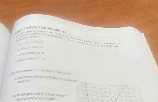 sn 11 Practice Problems
tem with a ruler.
r for each pair of points, find the slope of the line that passes through both points, i
you ger stuck, try plotting the points on graph paper and drawing the line through
(1,1) and (7,5)
D. (1,1) and (5,7)
C (2,5) and (-1,2)
d. (2,5) and (-7,-4)
2. un a is shown in the coordinate piane.
a. What are the coordinates of points B
and D?
y
16
D
9
b. Is the point (16,20) ) on line c ?
Explain how you know. 7