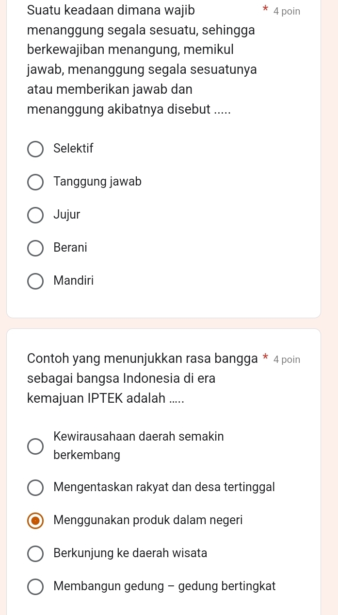 Suatu keadaan dimana wajib 4 poin
menanggung segala sesuatu, sehingga
berkewajiban menangung, memikul
jawab, menanggung segala sesuatunya
atau memberikan jawab dan
menanggung akibatnya disebut .....
Selektif
Tanggung jawab
Jujur
Berani
Mandiri
Contoh yang menunjukkan rasa bangga * 4 poin
sebagai bangsa Indonesia di era
kemajuan IPTEK adalah .....
Kewirausahaan daerah semakin
berkembang
Mengentaskan rakyat dan desa tertinggal
Menggunakan produk dalam negeri
Berkunjung ke daerah wisata
Membangun gedung - gedung bertingkat