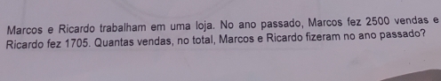 Marcos e Ricardo trabalham em uma loja. No ano passado, Marcos fez 2500 vendas e 
Ricardo fez 1705. Quantas vendas, no total, Marcos e Ricardo fizeram no ano passado?