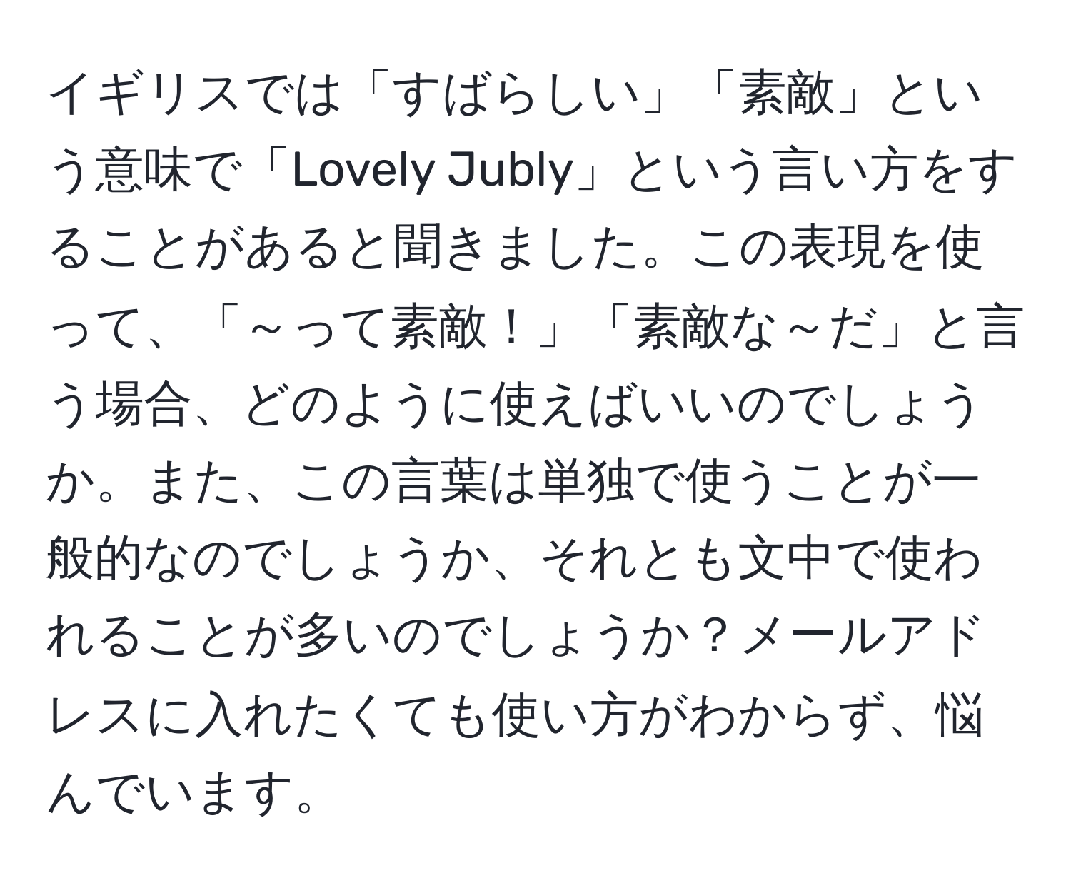 イギリスでは「すばらしい」「素敵」という意味で「Lovely Jubly」という言い方をすることがあると聞きました。この表現を使って、「～って素敵！」「素敵な～だ」と言う場合、どのように使えばいいのでしょうか。また、この言葉は単独で使うことが一般的なのでしょうか、それとも文中で使われることが多いのでしょうか？メールアドレスに入れたくても使い方がわからず、悩んでいます。