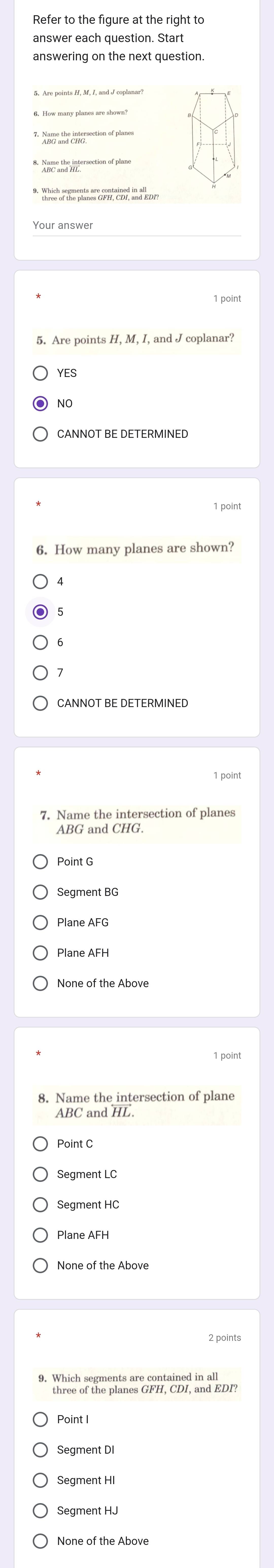 answer each question. Start
answering on the next question.
*Ano and chie ection of planes
8. Name the intersection of plane
* Whis or the plner GP, co, and ort
Your answer
1 point
5. Are points H, M, I, and J coplanar?
YES
NO
CANNOT BE DETERMINED
1 point
6. How many planes are shown?
CANNOT BE DETERMINED
1 point
7. Name the intersection of planes
ABG and CHG.
Point G
Segment BG
Plane AFG
Plane AFH
1 point
8. Name the intersection of plane
ABC and HL
Point C
Segment LC
Segment HC
Plane AFH
None of the Above
2 points
9. Which segments are contained in all
three of the planes GFH, CDI, and EDI?
Point I
Segment DI
Segment HI
Segment HJ
None of the Above