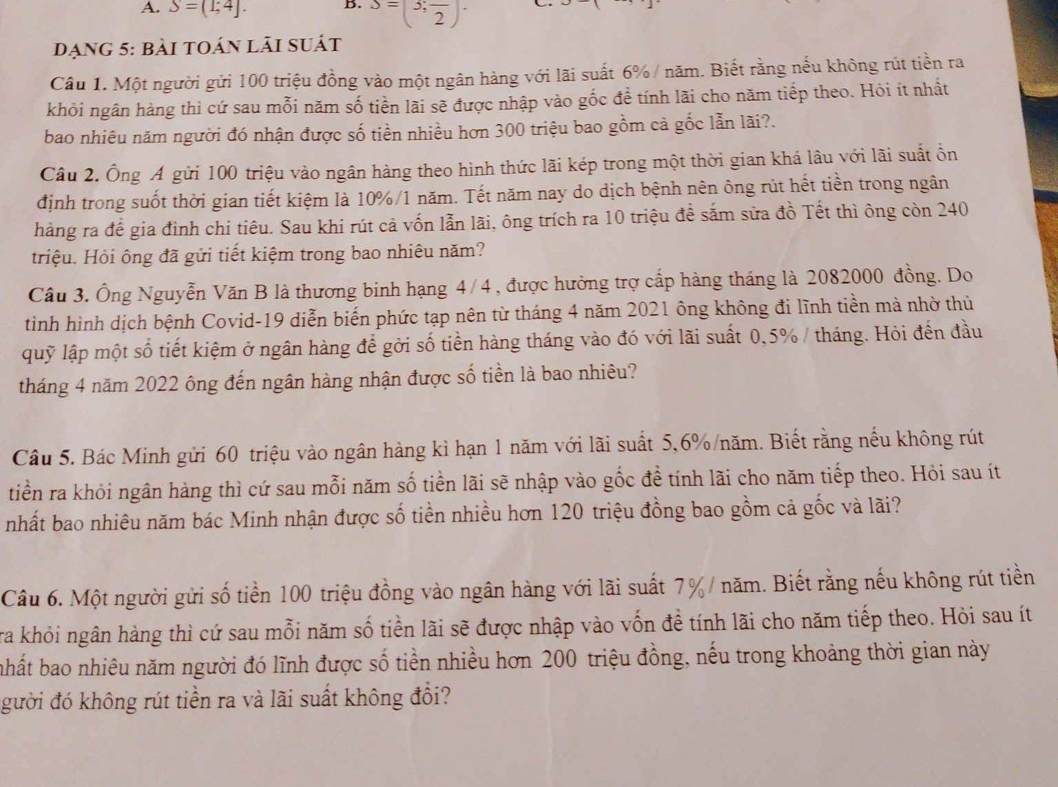 S=(1;4]. S=(3;frac 2)·
đạng 5: bài toán lãi suất
Câu 1. Một người gửi 100 triệu đồng vào một ngân hàng với lãi suất 6% / năm. Biết rằng nếu không rút tiền ra
khỏi ngân hàng thì cứ sau mỗi năm số tiền lãi sẽ được nhập vào gốc đề tính lãi cho năm tiếp theo. Hỏi ít nhất
bao nhiêu năm người đó nhận được số tiền nhiều hơn 300 triệu bao gồm cả gốc lẫn lãi?.
Câu 2. Ông Á gửi 100 triệu vào ngân hàng theo hình thức lãi kép trong một thời gian khá lâu với lãi suất ồn
định trong suốt thời gian tiết kiệm là 10%/1 năm. Tết năm nay do dịch bệnh nên ông rút hết tiền trong ngân
hàng ra để gia đình chi tiêu. Sau khi rút cả vốn lẫn lãi, ông trích ra 10 triệu để sắm sửa đồ Tết thì ông còn 240
triệu. Hỏi ông đã gửi tiết kiệm trong bao nhiêu năm?
Cầu 3. Ông Nguyễn Văn B là thương binh hạng 4/4 , được hưởng trợ cấp hàng tháng là 2082000 đồng. Do
tình hình dịch bệnh Covid-19 diễn biến phức tạp nên từ tháng 4 năm 2021 ông không đi lĩnh tiền mà nhờ thủ
quỹ lập một số tiết kiệm ở ngân hàng để gời số tiền hàng tháng vào đó với lãi suất 0,5% / tháng. Hỏi đến đầu
tháng 4 năm 2022 ông đến ngân hàng nhận được số tiền là bao nhiêu?
Câu 5. Bác Minh gửi 60 triệu vào ngân hàng kì hạn 1 năm với lãi suất 5,6%/năm. Biết rằng nếu không rút
tiền ra khỏi ngân hàng thì cứ sau mỗi năm số tiền lãi sẽ nhập vào gốc đề tính lãi cho năm tiếp theo. Hỏi sau ít
nhất bao nhiêu năm bác Minh nhận được số tiền nhiều hơn 120 triệu đồng bao gồm cả gốc và lãi?
Câu 6. Một người gửi số tiền 100 triệu đồng vào ngân hàng với lãi suất 7% / năm. Biết rằng nếu không rút tiền
ra khỏi ngân hàng thì cứ sau mỗi năm số tiền lãi sẽ được nhập vào vốn đề tính lãi cho năm tiếp theo. Hỏi sau ít
hất bao nhiêu năm người đó lĩnh được số tiền nhiều hơn 200 triệu đồng, nếu trong khoảng thời gian này
gười đó không rút tiền ra và lãi suất không đổi?