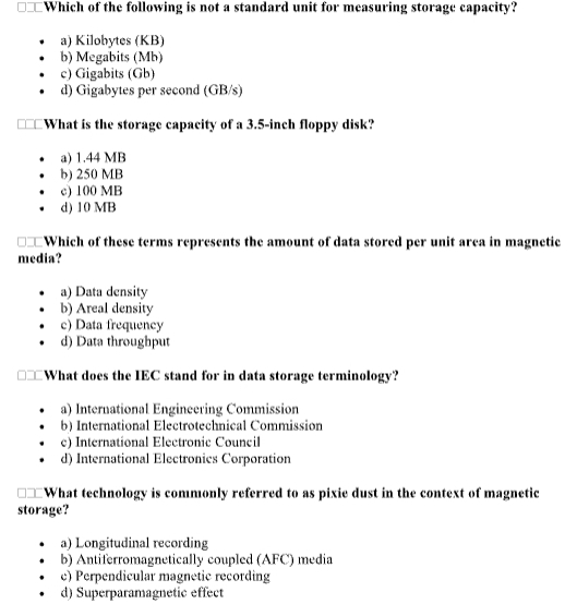 Which of the following is not a standard unit for measuring storage capacity?
a) Kilobytes (KB)
b) Megabits (Mb)
c) Gigabits (Gb)
d) Gigabytes per second (GB/s)
What is the storage capacity of a 3.5-inch floppy disk?
a) 1.44 MB
b) 250 MB
c) 100 MB
d) 10 MB
Which of these terms represents the amount of data stored per unit area in magnetic
media?
a) Data density
b) Areal density
c) Data frequency
d) Data throughput
What does the IEC stand for in data storage terminology?
a) International Engineering Commission
b) International Electrotechnical Commission
c) International Electronic Council
d) International Electronics Corporation
What technology is commonly referred to as pixie dust in the context of magnetic
storage?
a) Longitudinal recording
b) Antiferromagnetically coupled (AFC) media
e) Perpendicular magnetic recording
d) Superparamagnetic effect