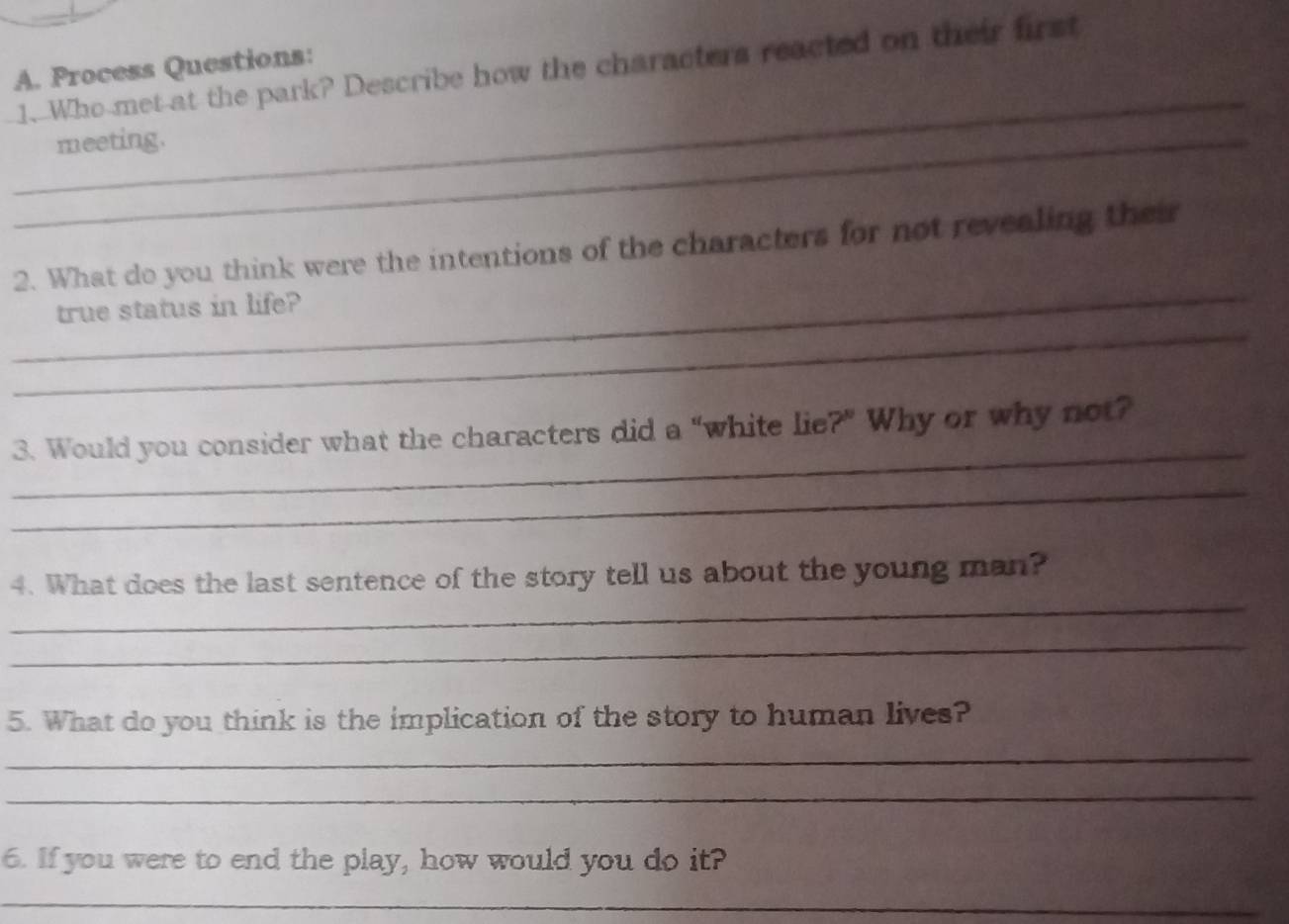 Process Questions: 
1.Who met-at the park? Describe how the characters reacted on their first 
_ 
_meeting. 
_ 
2. What do you think were the intentions of the characters for not revealing their 
_ 
true status in life? 
_ 
3. Would you consider what the characters did a “white lie ?^circ  2 Why or why not? 
_ 
_ 
4. What does the last sentence of the story tell us about the young man? 
_ 
5. What do you think is the implication of the story to human lives? 
_ 
_ 
6. If you were to end the play, how would you do it? 
_