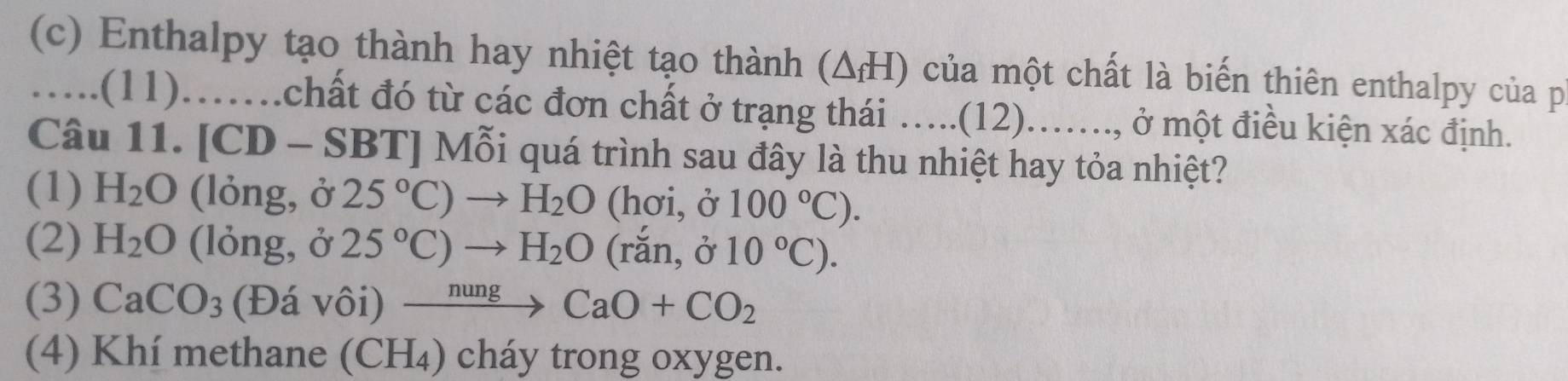 Enthalpy tạo thành hay nhiệt tạo thành (ΔH) của một chất là biến thiên enthalpy của p
….(11).….chất đó từ các đơn chất ở trạng thái …...(12)..., ở một điều kiện xác định.
Câu 11. [CD - SBT] Mỗi quá trình sau đây là thu nhiệt hay tỏa nhiệt?
(1) H_2O (lỏng, ở 25°C)to H_2O (hơi, ở 100°C).
(2) H_2O (lỏng, ở 25°C)to H_2O (rắn, ở 10°C).
(3) CaCO_3 (Đá vôi) xrightarrow nungCaO+CO_2
(4) Khí methane (CH₄) cháy trong oxygen.