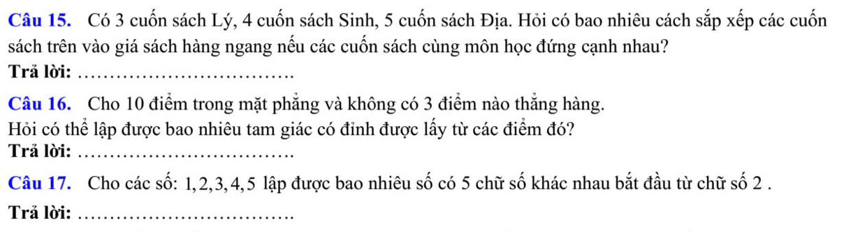 Có 3 cuốn sách Lý, 4 cuốn sách Sinh, 5 cuốn sách Địa. Hỏi có bao nhiêu cách sắp xếp các cuốn 
sách trên vào giá sách hàng ngang nếu các cuốn sách cùng môn học đứng cạnh nhau? 
Trả lời:_ 
Câu 16. Cho 10 điểm trong mặt phẳng và không có 3 điểm nào thắng hàng. 
Hỏi có thể lập được bao nhiêu tam giác có đỉnh được lấy từ các điểm đó? 
Trả lời:_ 
Câu 17. Cho các số: 1, 2, 3, 4, 5 lập được bao nhiêu số có 5 chữ số khác nhau bắt đầu từ chữ số 2. 
Trả lời:_