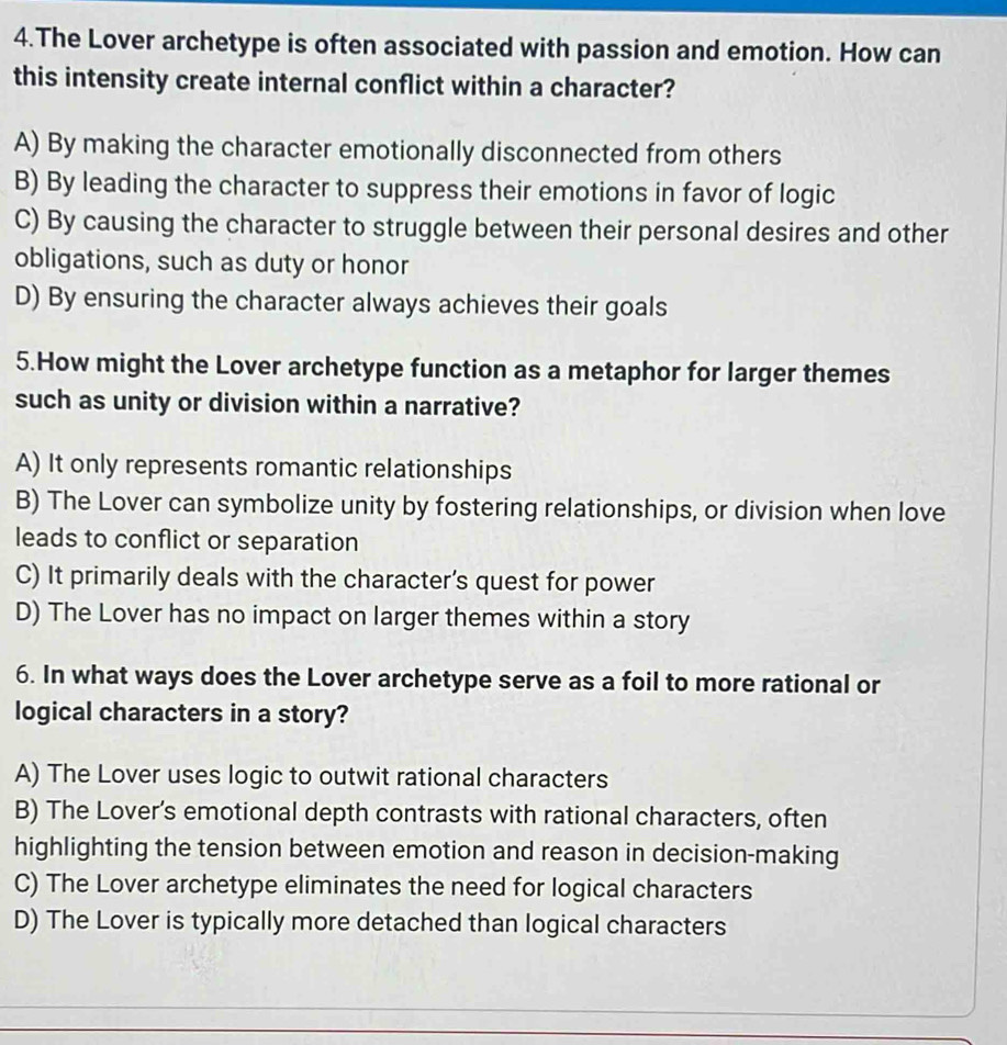 The Lover archetype is often associated with passion and emotion. How can
this intensity create internal conflict within a character?
A) By making the character emotionally disconnected from others
B) By leading the character to suppress their emotions in favor of logic
C) By causing the character to struggle between their personal desires and other
obligations, such as duty or honor
D) By ensuring the character always achieves their goals
5.How might the Lover archetype function as a metaphor for larger themes
such as unity or division within a narrative?
A) It only represents romantic relationships
B) The Lover can symbolize unity by fostering relationships, or division when love
leads to conflict or separation
C) It primarily deals with the character’s quest for power
D) The Lover has no impact on larger themes within a story
6. In what ways does the Lover archetype serve as a foil to more rational or
logical characters in a story?
A) The Lover uses logic to outwit rational characters
B) The Lover’s emotional depth contrasts with rational characters, often
highlighting the tension between emotion and reason in decision-making
C) The Lover archetype eliminates the need for logical characters
D) The Lover is typically more detached than logical characters