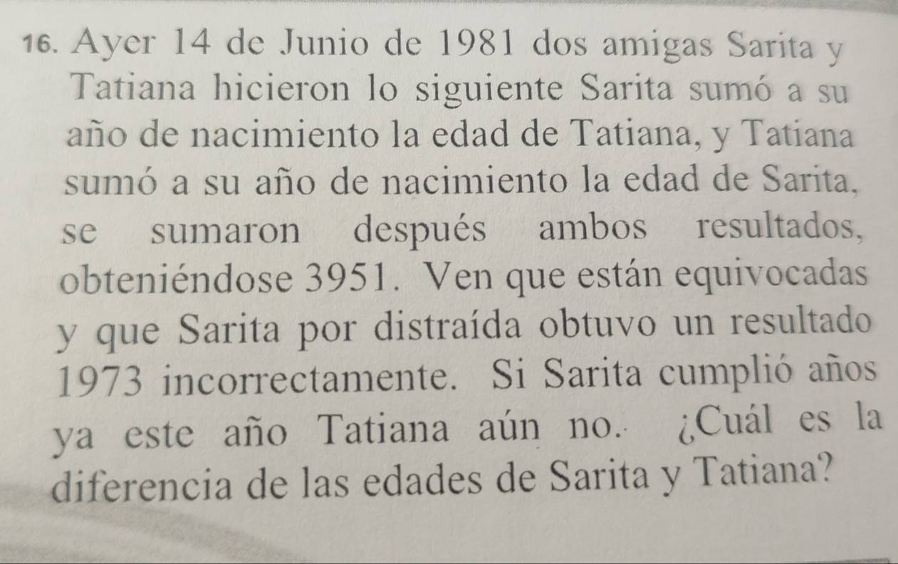 Ayer 14 de Junio de 1981 dos amigas Sarita y 
Tatiana hicieron lo siguiente Sarita sumó a su 
año de nacimiento la edad de Tatiana, y Tatiana 
sumó a su año de nacimiento la edad de Sarita, 
se sumaron después ambos resultados, 
obteniéndose 3951. Ven que están equivocadas 
y que Sarita por distraída obtuvo un resultado 
1973 incorrectamente. Si Sarita cumplió años 
ya este año Tatiana aún no. ¿Cuál es la 
diferencia de las edades de Sarita y Tatiana?