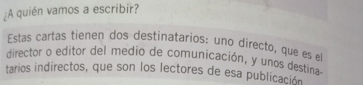 ¿A quién vamos a escribir? 
Estas cartas tienen dos destinatarios: uno directo, que es ell 
director o editor del medio de comunicación, y unos destina- 
tarios indirectos, que son los lectores de esa publicación