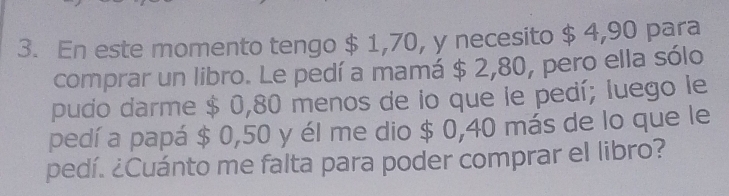 En este momento tengo $ 1,70, y necesito $ 4,90 para 
comprar un libro. Le pedí a mamá $ 2,80, pero ella sólo 
pudo darme $ 0,80 menos de lo que le pedí; luego le 
pedí a papá $ 0,50 y él me dio $ 0,40 más de lo que le 
pedí. ¿Cuánto me falta para poder comprar el libro?