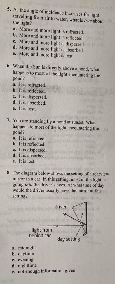 As the angle of incidence increases for light
travelling from air to water, what is true about
the light?
a. More and more light is refracted.
b. More and more light is reflected.
c. More and more light is dispersed.
d. More and more light is absorbed.
e. More and more light is lost.
6. When the Sun is directly above a pond, what
happens to most of the light encountering the
pond?
a. It is refracted.
b. It is reflected.
c. It is dispersed.
d. It is absorbed.
e. It is lost.
7. You are standing by a pond at sunset. What
happens to most of the light encountering the
pond?
a. It is refracted.
b. It is reflected.
c. It is dispersed.
d. It is absorbed.
e. It is lost.
8. The diagram below shows the setting of a rearview
mirror in a car. In this setting, most of the light is
going into the driver’s eyes. At what time of day
would the driver usually have the mirror at this
setting?
day setting
a. midnight
b. daytime
c. evening
d. nighttime
e. not enough information given