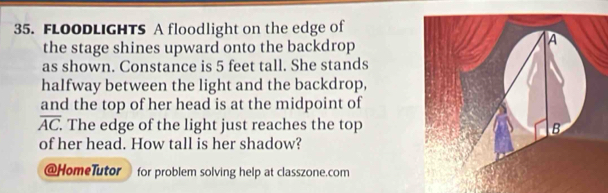 FLOODLIGHTS A floodlight on the edge of 
the stage shines upward onto the backdrop 
as shown. Constance is 5 feet tall. She stands 
halfway between the light and the backdrop, 
and the top of her head is at the midpoint of
overline AC. . The edge of the light just reaches the top 
of her head. How tall is her shadow? 
@HomeTutor for problem solving help at classzone.com