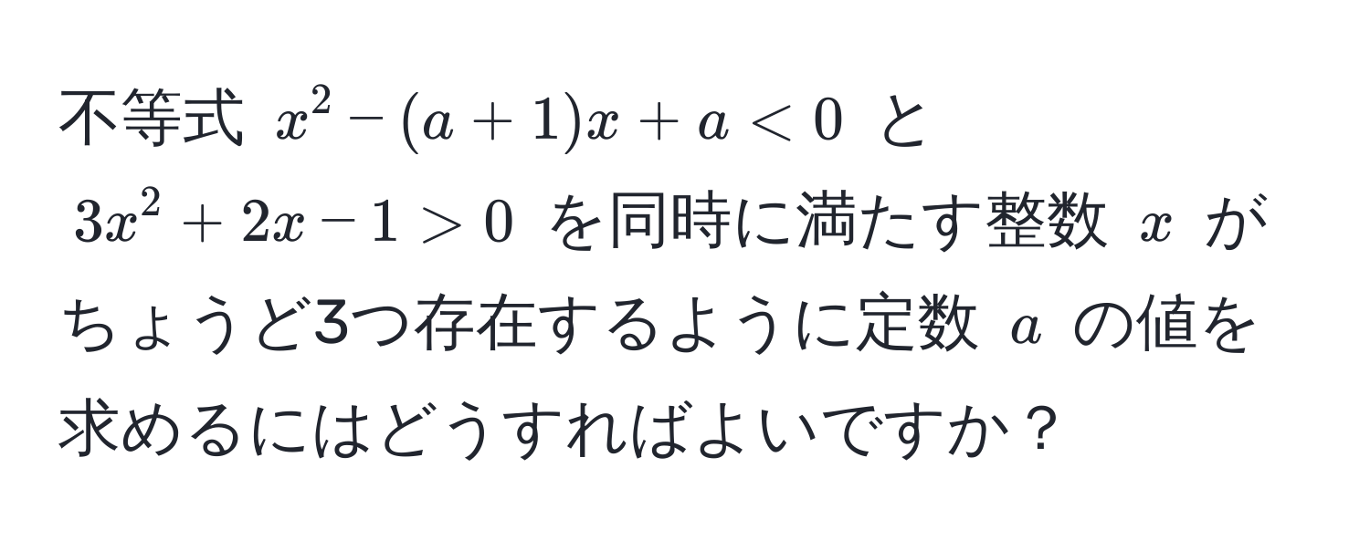 不等式 $x^2 - (a + 1)x + a < 0$ と $3x^2 + 2x - 1 > 0$ を同時に満たす整数 $x$ がちょうど3つ存在するように定数 $a$ の値を求めるにはどうすればよいですか？