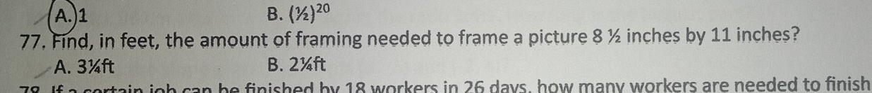 A.) 1 B. (1/2)^20
77. Find, in feet, the amount of framing needed to frame a picture 8 ½ inches by 11 inches?
A. 3¼ft B. 2¼ft
ig h can be finished by 18 workers in 26 days, how many workers are needed to finish