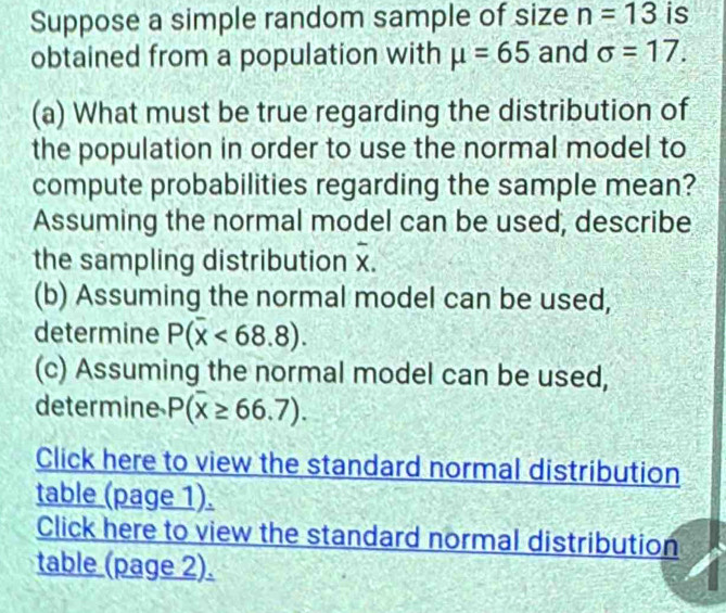 Suppose a simple random sample of size n=13 is 
obtained from a population with mu =65 and sigma =17. 
(a) What must be true regarding the distribution of 
the population in order to use the normal model to 
compute probabilities regarding the sample mean? 
Assuming the normal model can be used, describe
overline x
the sampling distribution x. 
(b) Assuming the normal model can be used, 
determine P(overline x<68.8). 
(c) Assuming the normal model can be used, 
determine P(overline x≥ 66.7). 
Click here to view the standard normal distribution 
table (page 1). 
Click here to view the standard normal distribution 
table (page 2).