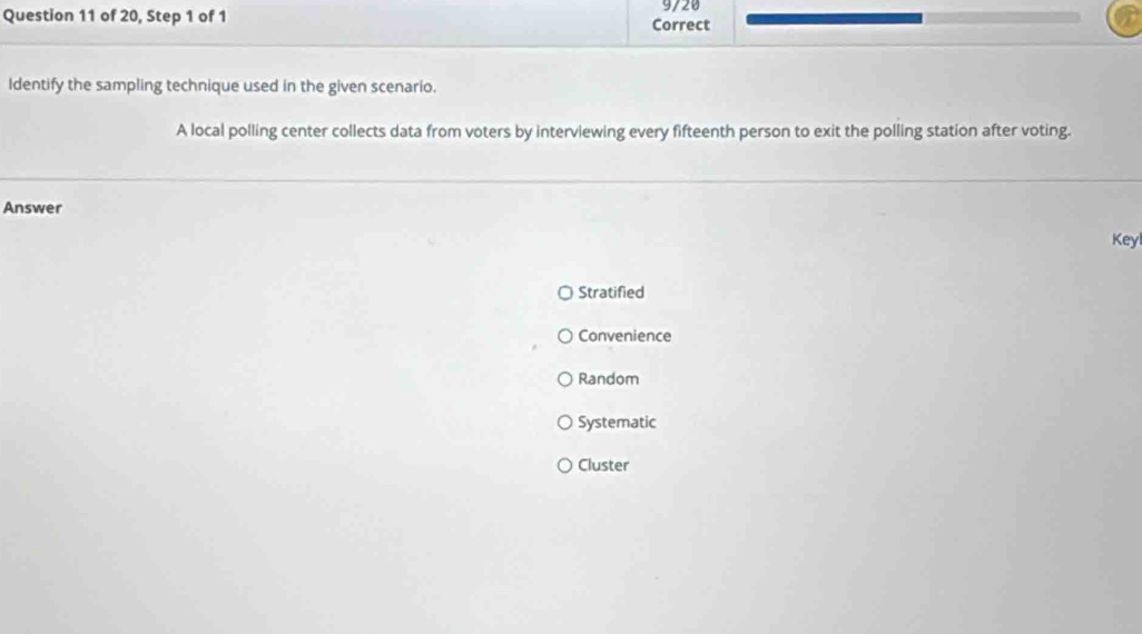 of 20, Step 1 of 1 Correct 9/20
Identify the sampling technique used in the given scenario.
A local polling center collects data from voters by interviewing every fifteenth person to exit the polling station after voting.
Answer
Keyl
Stratified
Convenience
Random
Systematic
Cluster