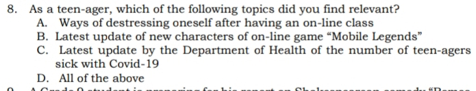 As a teen-ager, which of the following topics did you find relevant?
A. Ways of destressing oneself after having an on-line class
B. Latest update of new characters of on-line game “Mobile Legends”
C. Latest update by the Department of Health of the number of teen-agers
sick with Covid-19
D. All of the above