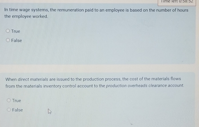 Timé left 0:58:52 
In time wage systems, the remuneration paid to an employee is based on the number of hours
the employee worked.
True
False
When direct materials are issued to the production process, the cost of the materials flows
from the materials inventory control account to the production overheads clearance account.
True
False