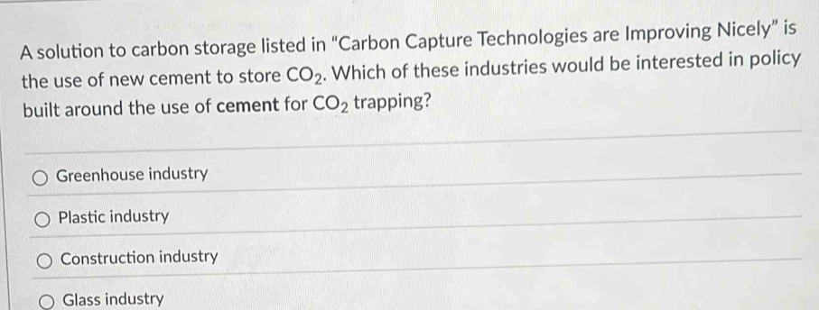 A solution to carbon storage listed in “Carbon Capture Technologies are Improving Nicely” is
the use of new cement to store CO_2. Which of these industries would be interested in policy
built around the use of cement for CO_2 trapping?
Greenhouse industry
Plastic industry
Construction industry
Glass industry