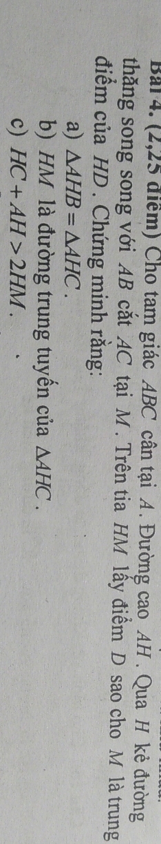 Bai 4. (2,25 điểm) Cho tam giác ABC cân tại A. Đường cao AH. Qua H kẻ đường 
thăng song song với AB cắt AC tại M. Trên tia HM lấy điểm D sao cho M là trung 
điểm của HD. Chứng minh rằng: 
a) △ AHB=△ AHC. 
b) HM là đường trung tuyển của △ AHC. 
c) HC+AH>2HM.