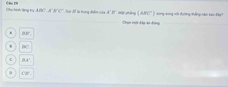 Cho hình lăng trụ ABC.A'B'C'. Gọi H là trung điểm của A'B'. Mặt phầng (AHC') song song với đường thắng nào sau đây?
Chọn một đáp án đúng
A BB'.
B BC.
C BA'.
D CB'.