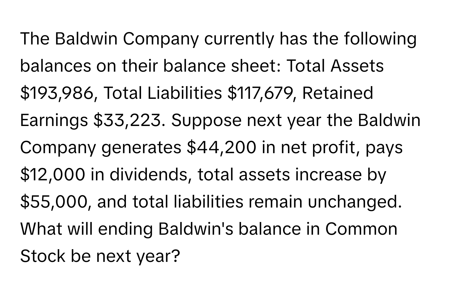 The Baldwin Company currently has the following balances on their balance sheet: Total Assets $193,986, Total Liabilities $117,679, Retained Earnings $33,223. Suppose next year the Baldwin Company generates $44,200 in net profit, pays $12,000 in dividends, total assets increase by $55,000, and total liabilities remain unchanged. What will ending Baldwin's balance in Common Stock be next year?