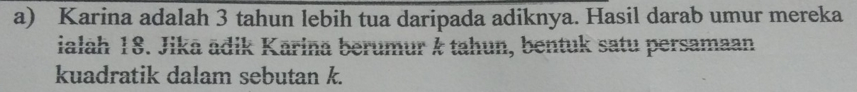 Karina adalah 3 tahun lebih tua daripada adiknya. Hasil darab umur mereka 
ialah 18. Jika ädik Karina berumur & tahun, bentuk satu persamaan 
kuadratik dalam sebutan k.