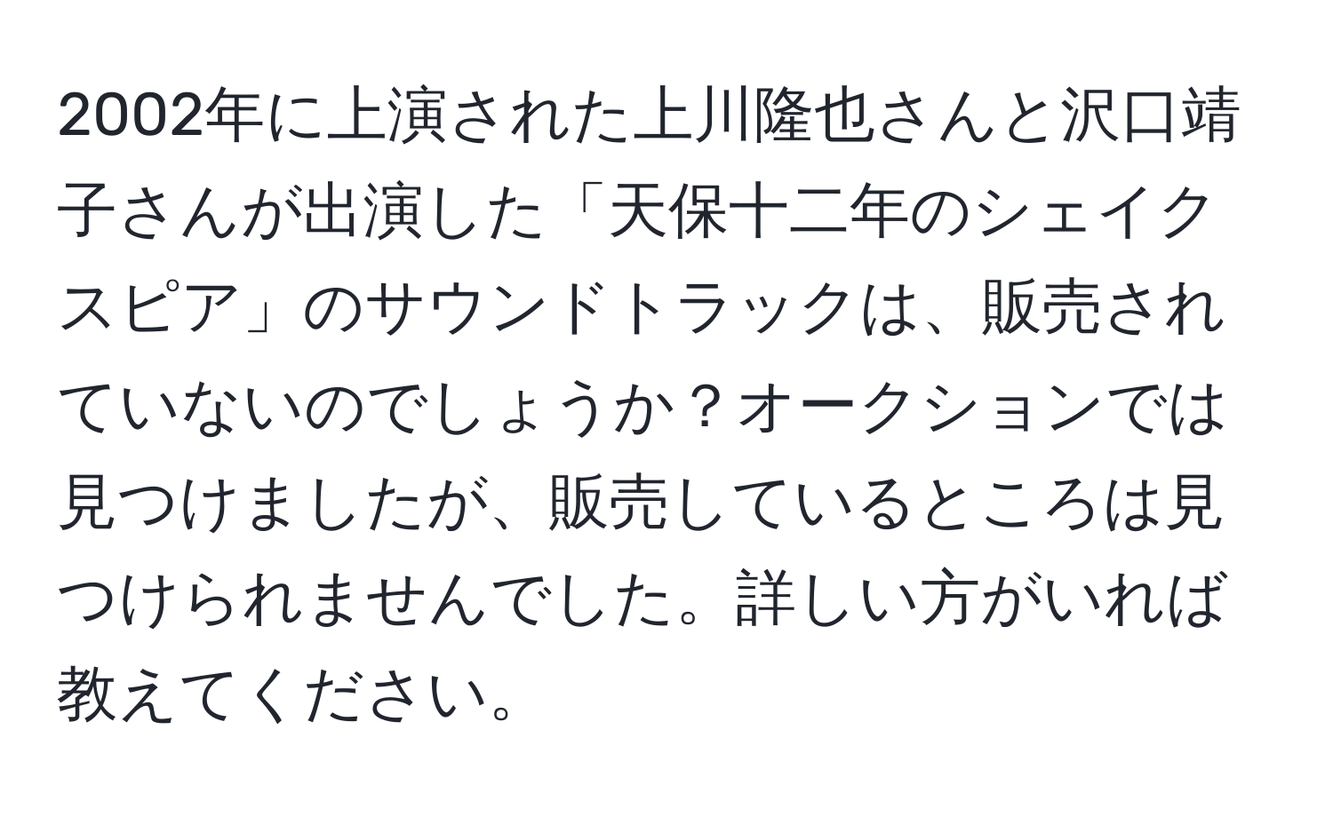 2002年に上演された上川隆也さんと沢口靖子さんが出演した「天保十二年のシェイクスピア」のサウンドトラックは、販売されていないのでしょうか？オークションでは見つけましたが、販売しているところは見つけられませんでした。詳しい方がいれば教えてください。