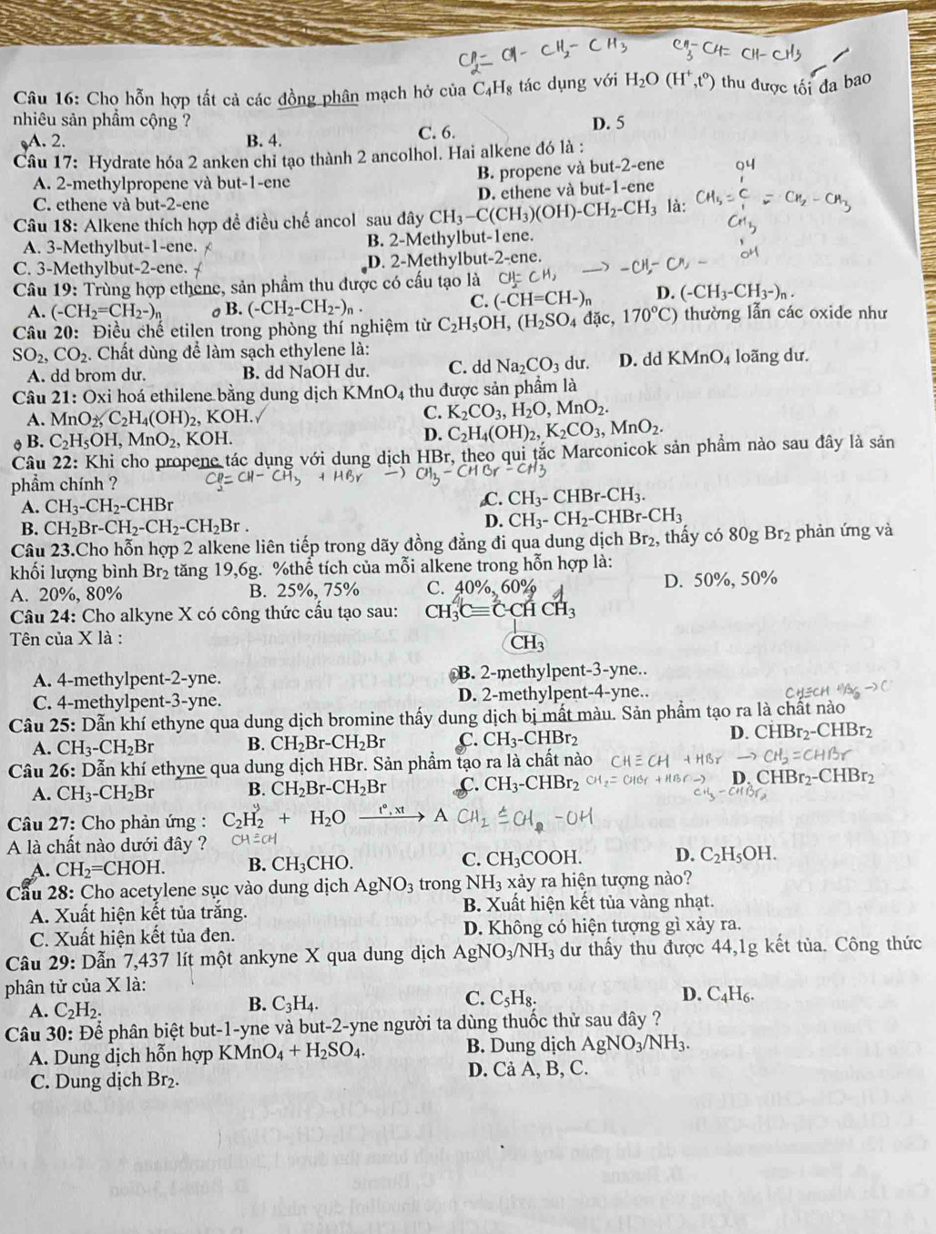 Cho hỗn hợp tất cả các đồng phân mạch hở của C_4H_8 tác dụng với H_2O(H^+,t^0) thu được tối đa bao
nhiêu sản phầm cộng ? D. 5
A. 2. B. 4. C. 6.
Câu 17: Hydrate hóa 2 anken chỉ tạo thành 2 ancolhol. Hai alkene đó là :
B. propene và but-2-ene
A. 2-methylpropene và but-1-ene
C. ethene và but-2-ene là:
Câu 18: Alkene thích hợp đề điều chế ancol sau đây CH_3-C(CH_3)(OH)-CH_2-CH_3 D. ethene và but-1-ene
A. 3-Methylbut-1-ene. B. 2-Methylbut-1ene.
C. 3-Methylbut-2-ene. D. 2-Methylbut-2-ene.
Câu 19 9: Trùng hợp ethene, sản phẩm thu được có cấu tạo là CH=CH, -CH-
A. (-CH_2=CH_2-)_n σ B. (-CH_2-CH_2-)_n.
C. (-CH=CH-)_n D. (-CH_3-CH_3-)_n.
Câu 20: Điều chế etilen trong phòng thí nghiệm từ C_2H_5OH,(H_2SO_4 lac, 170°C) ) thường lẫn các oxide như
SO_2,CO_2. Chất dùng để làm sạch ethylene là: du. D. ddKMnO_4 loãng dư.
A. dd brom du. B. dd NaOH dư. C. dd Na_2CO_3
Câu 21: Oxi hoá ethilene bằng dung dịch KMnO_4 thu được sản phẩm là
A. MnO_2,C_2H_4(OH)_2 , KOH. C. K_2CO_3,H_2O,MnO_2.
θ B. C_2H_5OH,MnO_2,KOH.
D. C_2H_4(OH)_2,K_2CO_3,MnO_2.
Câu 22: Khi cho propene tác dụng với dung dịch HBr, theo qui tắc Marconicok sản phầm nào sau đây là sản
phẩm chính ?
A. CH_3-CH_2-CHBr
C. CH_3-CHBr-CH_3.
B. CH_2Br-CH_2-CH_2-CH_2Br.
D. CH_3-CH_2-CHBr-CH_3
Câu 23.Cho hỗn hợp 2 alkene liên tiếp trong dãy đồng đẳng đi qua dung dịch Br_2 , thấy có 80gBr_2 phản ứng và
khối lượng bình Br₂ tăng 19,6g. %thể tích của mỗi alkene trong hỗn hợp là:
A. 20%, 80% B. 25%, 75% C. 40% 0% D. 50%, 50%
Câu 24: Cho alkyne X có công thức cầu tạo sau: CH_3^(2Cequiv C· CHCH_3)
Tên của X là :
CH_3
A. 4-methylpent-2-yne. B. 2-methylpent-3-yne..
C. 4-methylpent-3-yne. D. 2-methylpent-4-yne..
Câu 25: Dẫn khí ethyne qua dung dịch bromine thấy dung dịch bị mất màu. Sản phẩm tạo ra là chất nào
A. CH_3-CH_2Br B. CH_2Br-CH_2Br C. CH_3-CHBr_2 D. CHBr₂-CHBr2
Câu 26: Dẫn khí ethyne qua dung dịch HBr. Sản phẩm tạo ra là chất nào
A. CH_3-CH_2Br B. CH_2Br-CH_2Br C. CH_3-CHBr_2 D. CH Br_2-CHBr_2
Câu 27: Cho phản ứng : C_2H_2+H_2O ACH
A là chất nào dưới đây ?
A. CH_2=CHOH. B. CH_3CHO. C. CH_3COOH. D. C_2H_5OH.
Cầu 28: Cho acetylene sục vào dung dịch AgNO_3 trong NH_3 xảy ra hiện tượng nào?
A. Xuất hiện kết tủa trắng. B. Xuất hiện kết tủa vàng nhạt.
C. Xuất hiện kết tủa đen. D. Không có hiện tượng gì xảy ra.
Câu 29: Dẫn 7,437 lít một ankyne X qua dung dịch AgNO_3/NH_3 dư thấy thu được 44,1g kết tủa. Công thức
phân tử của X là:
C. C_5H_8. D. C_4H_6.
A. C_2H_2.
B. C_3H_4.
Câu 30: Để phân biệt but-1-yne và but-2-yne người ta dùng thuốc thử sau đây ?
A. Dung dịch hỗn hợp I KM n O_4+H_2SO_4. B. Dung dịch AgNO_3/NH_3.
D. Cả A, B, C.
C. Dung dịch Br₂.