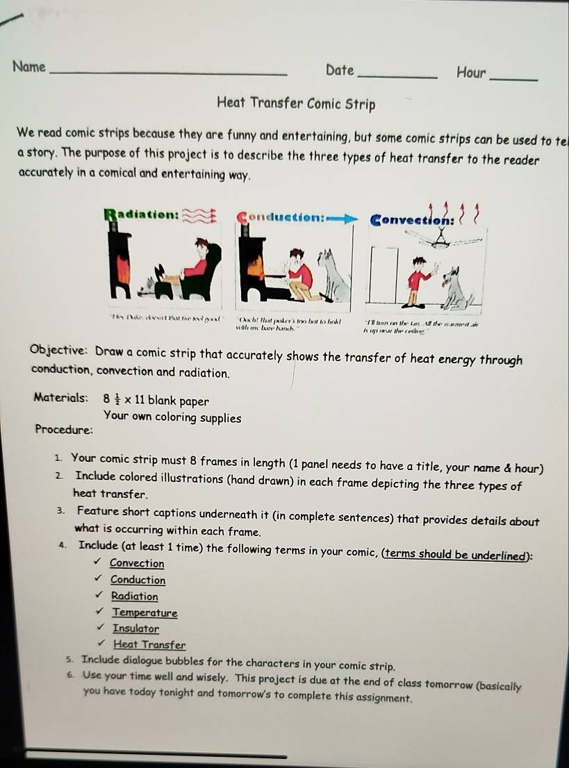 Name _Date _Hour_ 
Heat Transfer Comic Strip 
We read comic strips because they are funny and entertaining, but some comic strips can be used to te 
a story. The purpose of this project is to describe the three types of heat transfer to the reader 
accurately in a comical and entertaining way. 
oker's too bot to hold "I'll turn on the tan. All the warnest air 
with my bae hancs is up near the ceding . 
Objective: Draw a comic strip that accurately shows the transfer of heat energy through 
conduction, convection and radiation. 
Materials: 8 1/2 * 11 blank paper 
Your own coloring supplies 
Procedure: 
1. Your comic strip must 8 frames in length (1 panel needs to have a title, your name & hour) 
2. Include colored illustrations (hand drawn) in each frame depicting the three types of 
heat transfer. 
3. Feature short captions underneath it (in complete sentences) that provides details about 
what is occurring within each frame. 
4. Include (at least 1 time) the following terms in your comic, (terms should be underlined): 
Convection 
Conduction 
Radiation 
Temperature 
Insulator 
Heat Transfer 
s. Include dialogue bubbles for the characters in your comic strip. 
6. Use your time well and wisely. This project is due at the end of class tomorrow (basically 
you have today tonight and tomorrow's to complete this assignment.