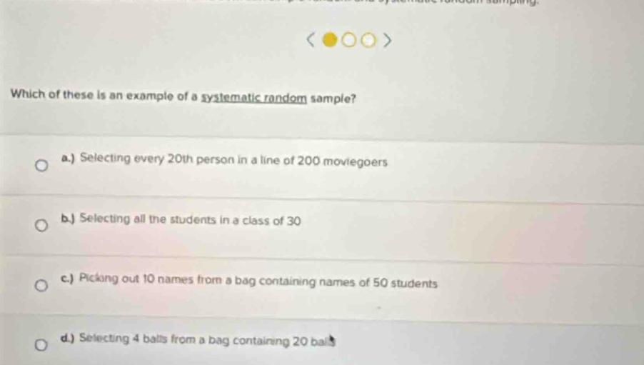 Which of these is an example of a systematic random sample?
a.) Selecting every 20th person in a line of 200 moviegoers
b.) Selecting all the students in a class of 30
c.) Picking out 10 names from a bag containing names of 50 students
d.) Selecting 4 balls from a bag containing 20 ball