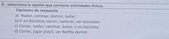 8.- selecciona la opción que contiene actividades físicas.
Opciones de respuesta
a) Nadar, caminar, dormir, bailar
b) Ir en bicicleta, correr, caminar, ver televisión
c) Correr, nadar, caminar, bailar, ir en bicicleta.
d) Correr, jugar play5, ver Netflix dormir.