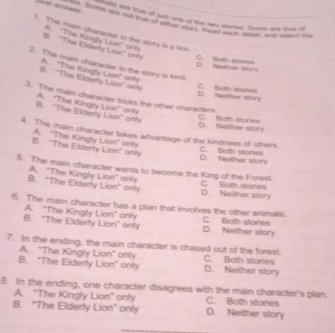 irst answer
etais are true of just one of the two spories. Some are true of
ek. Some are not true off either story. Relad earh deat, and seked the
1. The main character in the story is a lion
A. "The Kingiy Lion" only
B. "The Elderty Lion" only C. Botth stories
2. The main character in the story is kind.
D. Neither story
A. "The Kingly Lion" only
B. "The Elderly Lion" only C. Both stories
D. Neither story
3. The main character tricks the other characters.
A. "The Kingly Lion" only
B. "The Elderly Lion" only
C. Bolth stories
D. Neither story
4. The main character takes advantage of the kindness of others.
A. "The Kingly Lion" only
B. "The Elderly Lion" only
C. Both stories D. Neither story
5. The main character wants to become the King of the Forest.
A. “The Kingly Lion” only C. Both stories
B. "The Elderly Lion" only D. Neither story
6. The main character has a plan that involves the other animals.
A. "The Kingly Lion" only C. Both stories
B. “The Elderly Lion” only D. Neither story
7. In the ending, the main character is chased out of the forest.
A. "The Kingly Lion" only C. Both stories
B. “The Elderly Lion” only D. Neither story
8. In the ending, one character disagrees with the main character's plan.
A. "The Kingly Lion" only C. Both stories
B. "The Elderly Lion" only D. Neither story