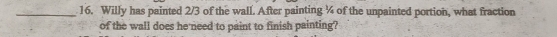 Willy has painted 2/3 of the wall. After painting ¼ of the unpainted portion, what fraction 
of the wall does he need to paint to finish painting?