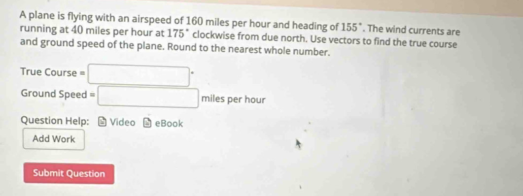 A plane is flying with an airspeed of 160 miles per hour and heading of 155°. The wind currents are 
running at 40 miles per hour at 175° clockwise from due north. Use vectors to find the true course 
and ground speed of the plane. Round to the nearest whole number. 
True Course =□°
Ground Speed =□ miles per hour
Question Help: Video eBook 
Add Work 
Submit Question