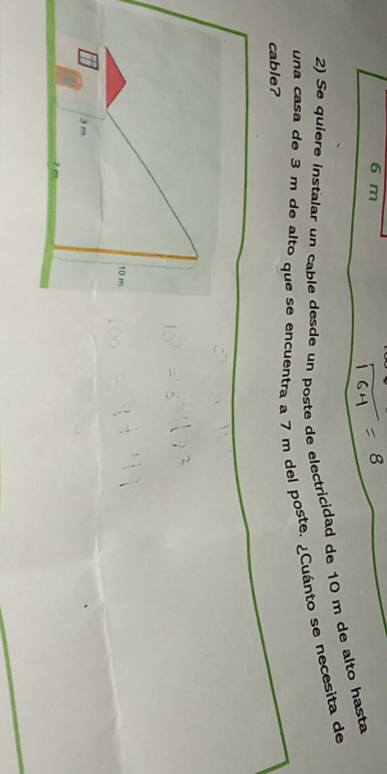 6 m
2) Se quiere instalar un cable desde un poste de electricidad de 10 m de alto hasta 
una casa de 3 m de alto que se encuentra a 7 m del poste. ¿Cuánto se necesita de 
cable?