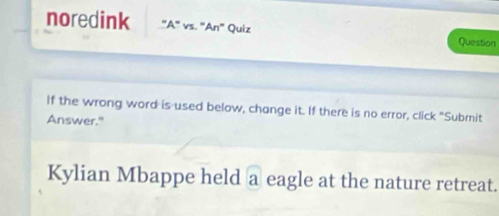 noredink "A" vs. "An" Quiz Question 
If the wrong word is used below, change it. If there is no error, click "Submit 
Answer." 
Kylian Mbappe held a eagle at the nature retreat.