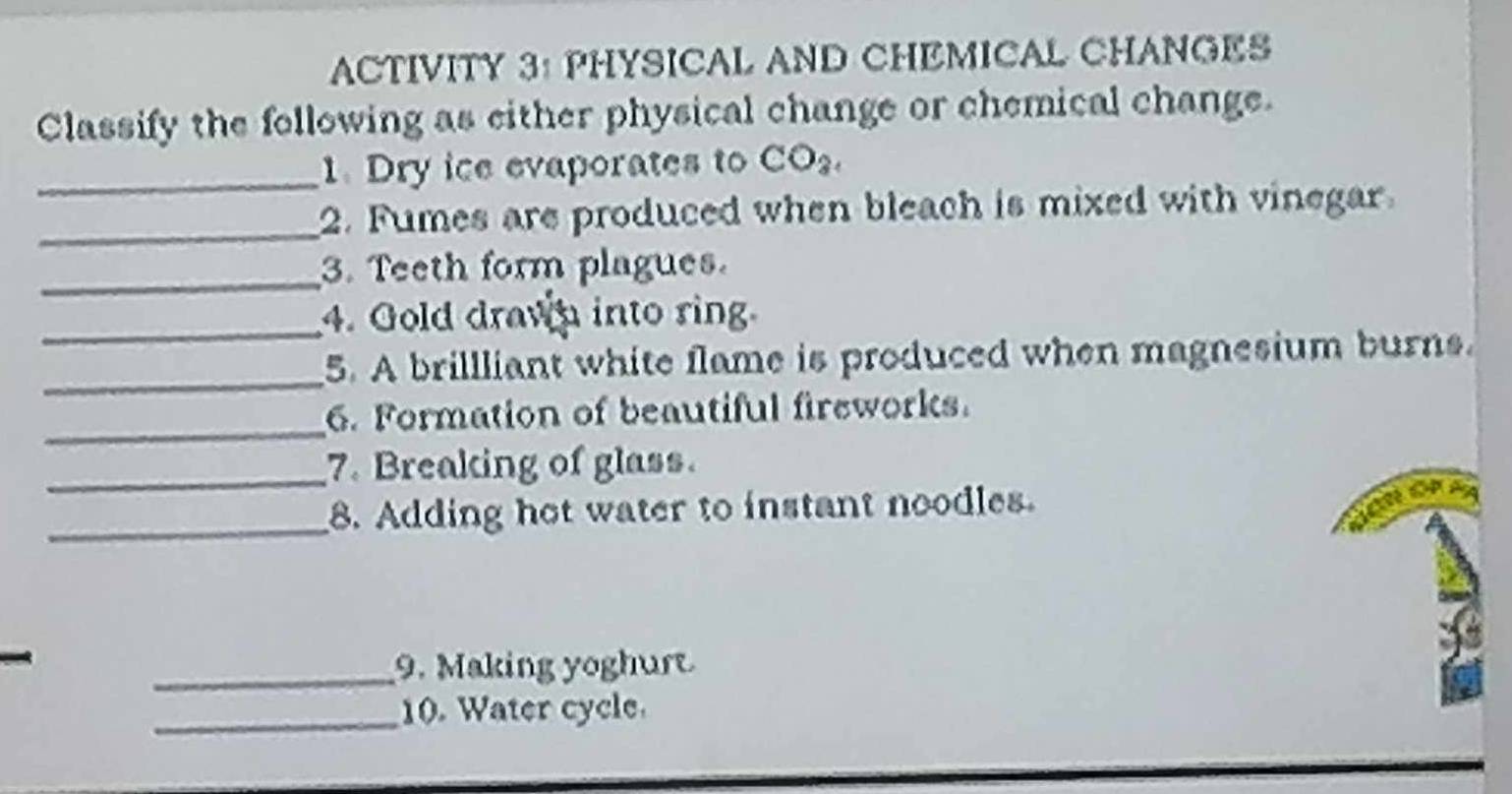 ACTIVITY 3: PHYSICAL AND CHEMICAL CHANGES 
Classify the following as either physical change or chemical change. 
_1. Dry ice evaporates to CO_2. 
_2. Fumes are produced when bleach is mixed with vinegar 
_3. Teeth form plagues. 
_4. Gold drawn into ring 
_5. A brillliant white flame is produced when magnesium burns. 
_6. Formation of beautiful fireworks. 
_7. Breaking of glass. 
_8. Adding hot water to instant noodles. 
_9. Making yoghurt 
_10. Water cycle.