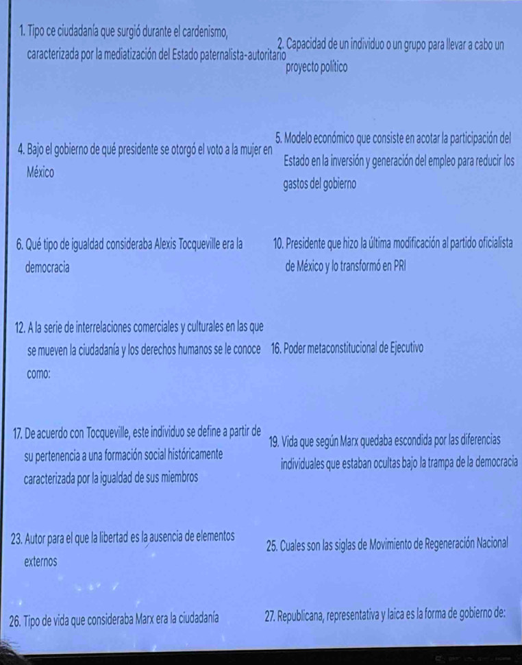 Tipo ce ciudadanía que surgió durante el cardenismo, 2. Capacidad de un individuo o un grupo para llevar a cabo un 
caracterizada por la mediatización del Estado paternalista-autoritaño 
proyecto político 
5. Modelo económico que consiste en acotar la participación del 
4. Bajo el gobierno de qué presidente se otorgó el voto a la mujer en Estado en la inversión y generación del empleo para reducir los 
México 
gastos del gobierno 
6. Qué tipo de igualdad consideraba Alexis Tocqueville era la 10. Presidente que hizo la última modificación al partido oficialista 
democracia de México y lo transformó en PRI 
12. A la serie de interrelaciones comerciales y culturales en las que 
se mueven la ciudadanía y los derechos humanos se le conoce 16. Poder metaconstitucional de Ejecutivo 
como: 
17. De acuerdo con Tocqueville, este individuo se define a partir de 19. Vida que según Marx quedaba escondida por las diferencias 
su pertenencia a una formación social históricamente individuales que estaban ocultas bajo la trampa de la democracia 
caracterizada por la igualdad de sus miembros 
23. Autor para el que la libertad es la ausencia de elementos 25. Cuales son las siglas de Movimiento de Regeneración Nacional 
externos 
26. Tipo de vida que consideraba Marx era la ciudadanía 27. Republicana, representativa y laica es la forma de gobierno de: