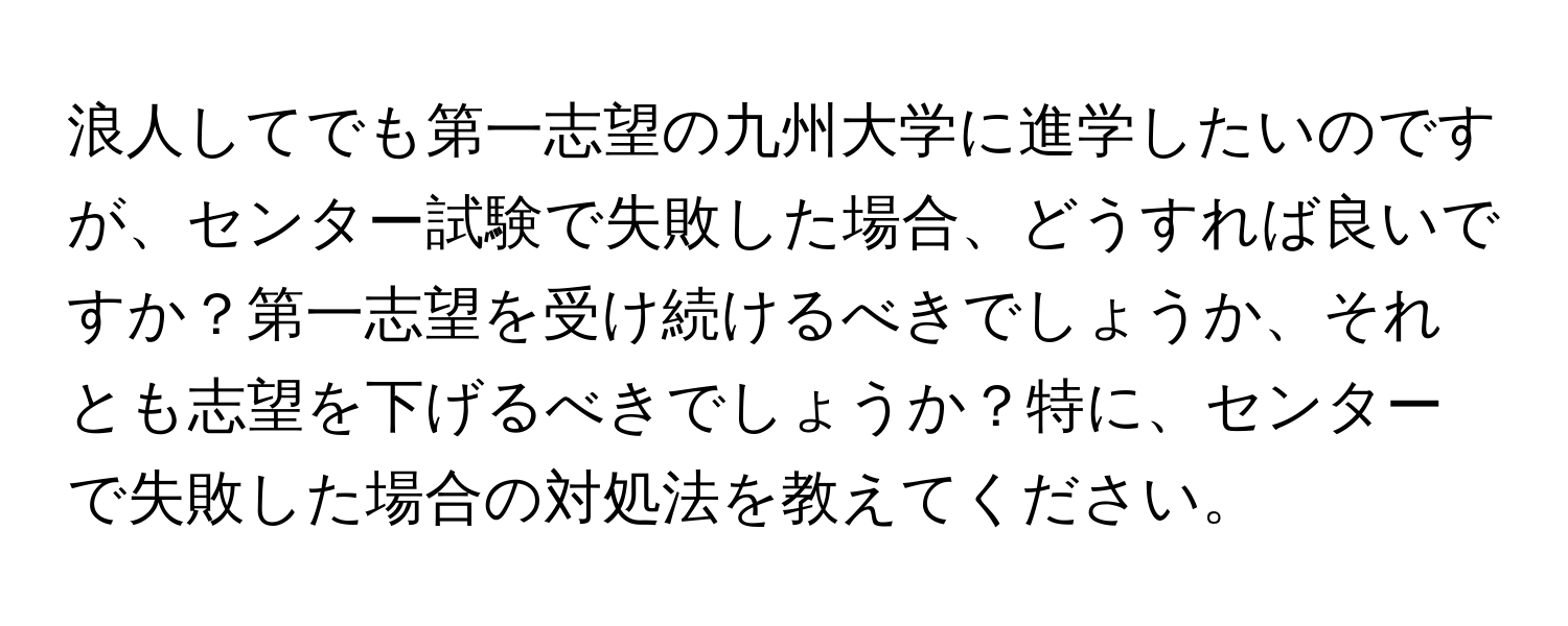 浪人してでも第一志望の九州大学に進学したいのですが、センター試験で失敗した場合、どうすれば良いですか？第一志望を受け続けるべきでしょうか、それとも志望を下げるべきでしょうか？特に、センターで失敗した場合の対処法を教えてください。