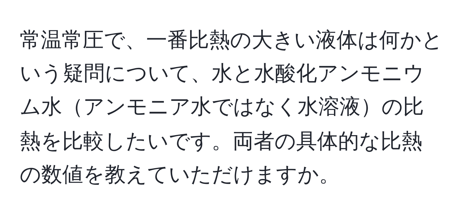 常温常圧で、一番比熱の大きい液体は何かという疑問について、水と水酸化アンモニウム水アンモニア水ではなく水溶液の比熱を比較したいです。両者の具体的な比熱の数値を教えていただけますか。