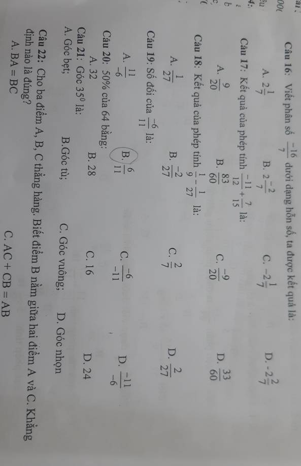 ar 、
00( Câu 16: Viết phân số  (-16)/7  dưới dạng hỗn số, ta được kết quả là:
êu
D.
A. 2 1/7  2 (-2)/7  -2 1/7  -2 2/7 
B.
C.
4:
é Câu 17: Kết quả của phép tính  (-11)/12 + 7/15  là:
b
A.  9/20   83/60   (-9)/20   33/60 
B.
C.
D.
Câu 18: Kết quả của phép tính  1/9 - 1/27  là:
A.  1/27   (-2)/27   2/7   2/27 
B.
C.
D.
Câu 19: Số đối của  (-6)/11  là:
A.  11/-6   6/11   (-6)/-11   (-11)/-6 
B.
C.
D.
Câu 20: 50% của 64 bằng:
A. 32 B. 28 C. 16 D. 24
Câu 21: Góc 35° là:
A. Góc bẹt; B.Góc tù; C. Góc vuông; D. Góc nhọn
Câu 22: Cho ba điểm A, B, C thẳng hàng. Biết điểm B nằm giữa hai điểm A và C. Khẳng
định nào là đúng?
A. BA=BC
C. AC+CB=AB