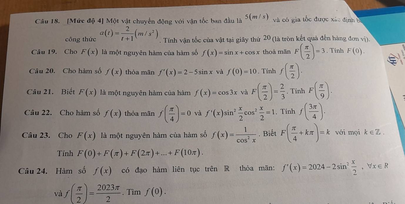 [Mức độ 4] Một vật chuyển động với vận tốc ban đầu là 5(m/ s) và có gia tốc được xác định bị
công thức a(t)= 2/t+1 (m/s^2). Tính vận tốc của vật tại giây thứ 20 (là tròn kết quả đến hàng đơn vị).
Câu 19. Cho F(x) là một nguyên hàm của hàm số f(x)=sin x+cos x thoả mãn F( π /2 )=3. Tính F(0).

Câu 20. Cho hàm số f(x) thỏa mãn f'(x)=2-5sin x và f(0)=10. Tính f( π /2 ).
Câu 21. Biết F(x) là một nguyên hàm của hàm f(x)=cos 3x và F( π /2 )= 2/3 . Tính F( π /9 ).
Câu 22. Cho hàm số f(x) thỏa mãn f( π /4 )=0 và f'(x)sin^2 x/2 cos^2 x/2 =1. Tính f( 3π /4 ).
Câu 23. Cho F(x) là một nguyên hàm của hàm số f(x)= 1/cos^2x . Biết F( π /4 +kπ )=k với mọi k∈ Z.
Tính F(0)+F(π )+F(2π )+...+F(10π ).
Câu 24. Hàm số f(x) có đạo hàm liên tục trên R thỏa mãn: f'(x)=2024-2sin^2 x/2 ,forall x∈ R
và f( π /2 )= 2023π /2 . Tìm f(0).