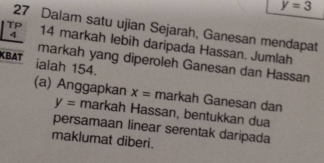 y=3
27 Dalam satu ujian Sejarah, Ganesan mendapat
4
TP 14 markah lebih daripada Hassan. Jumlah 
markah yang diperoleh Ganesan dan Hassan 
KBAT ialah 154. 
(a) Anggapkan X= markah Ganesan dan
y= markah Hassan, bentukkan dua 
persamaan linear serentak daripada 
maklumat diberi.