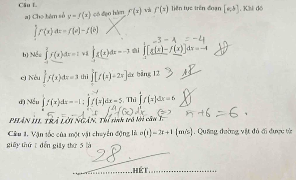 liên tục trên đoạn [a;b]. Khi đó 
a) Cho hàm số y=f(x) có đạo hàm f'(x) và f'(x)
∈tlimits _a^bf'(x)dx=f(a)-f(b)
b) Nếu ∈tlimits _(-2)^2f(x)dx=1 và ∈tlimits _(-2)^2g(x)dx=-3 thì ∈tlimits _(-2)^2[g(x)-f(x)]dx=-4
c) Nếu ∈tlimits _0^3f(x)dx=3 thì ∈tlimits _0^3[f(x)+2x]dx bằng 12 
d) Nếu ∈tlimits _0^1f(x)dx=-1; ∈tlimits _0^4f(x)dx=5. Thì ∈tlimits ^4^4f(x)dx=6
PHẢN III. TRẢ LờI NGẢN. Thí sinh trã lời câu 1. 
Câu 1. Vận tốc của một vật chuyển động là v(t)=2t+1 (m/s). Quãng đường vật đó đi được từ 
giây thứ 1 đến giây thứ 5 là 
. hÉT.