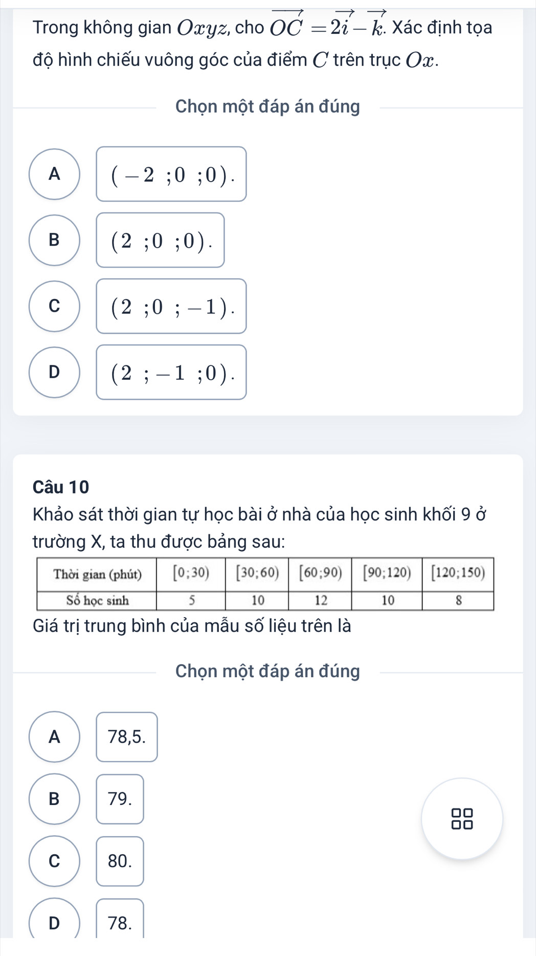 Trong không gian Oxyz, cho vector OC=2vector i-vector k. Xác định tọa
độ hình chiếu vuông góc của điểm C trên trục Ox.
Chọn một đáp án đúng
A (-2;0;0).
B (2;0;0).
C (2;0;-1).
D (2;-1;0).
Câu 10
Khảo sát thời gian tự học bài ở nhà của học sinh khối 9 ở
trường X, ta thu được bảng sau:
Giá trị trung bình của mẫu số liệu trên là
Chọn một đáp án đúng
A 78,5.
B 79.
C 80.
D 78.