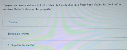 Thelma lived every last minute to the fullest, but sadly died in a freak hang-gliding incident. Who
receives Thelma's share of the property?
Children
Remaining tenants
As Stipulated in the Will