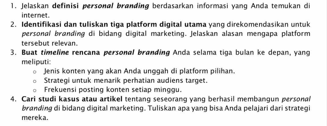 Jelaskan definisi personal branding berdasarkan informasi yang Anda temukan di 
internet. 
2. Identifikasi dan tuliskan tiga platform digital utama yang direkomendasikan untuk 
personal branding di bidang digital marketing. Jelaskan alasan mengapa platform 
tersebut relevan. 
3. Buat timeline rencana personal branding Anda selama tiga bulan ke depan, yang 
meliputi: 
Jenis konten yang akan Anda unggah di platform pilihan. 
Strategi untuk menarik perhatian audiens target. 
Frekuensi posting konten setiap minggu. 
4. Cari studi kasus atau artikel tentang seseorang yang berhasil membangun personal 
branding di bidang digital marketing. Tuliskan apa yang bisa Anda pelajari dari strategi 
mereka.