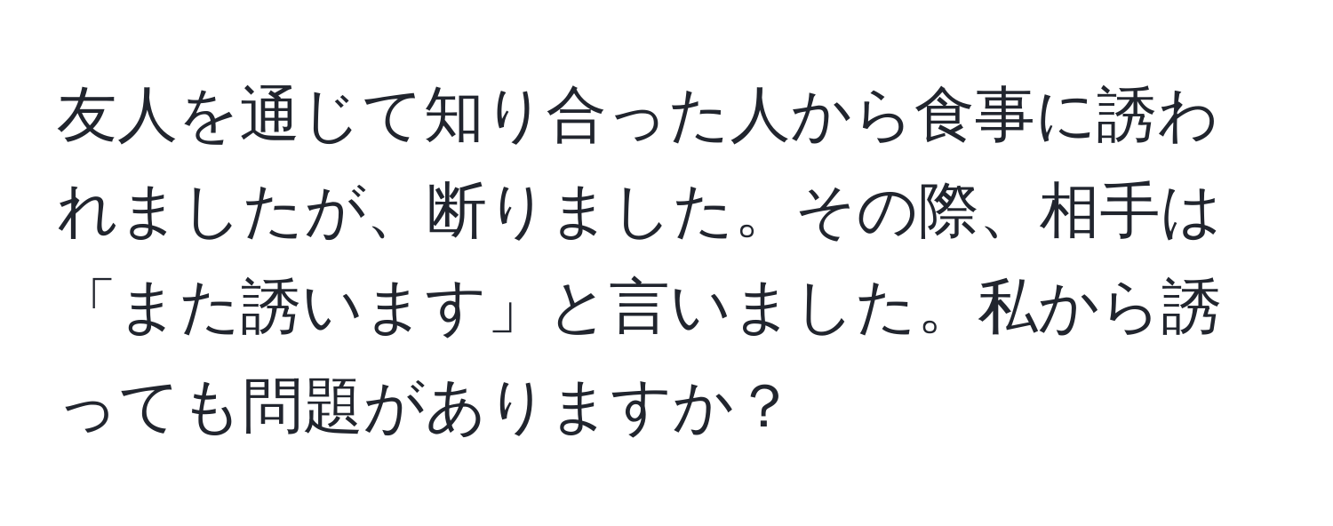 友人を通じて知り合った人から食事に誘われましたが、断りました。その際、相手は「また誘います」と言いました。私から誘っても問題がありますか？